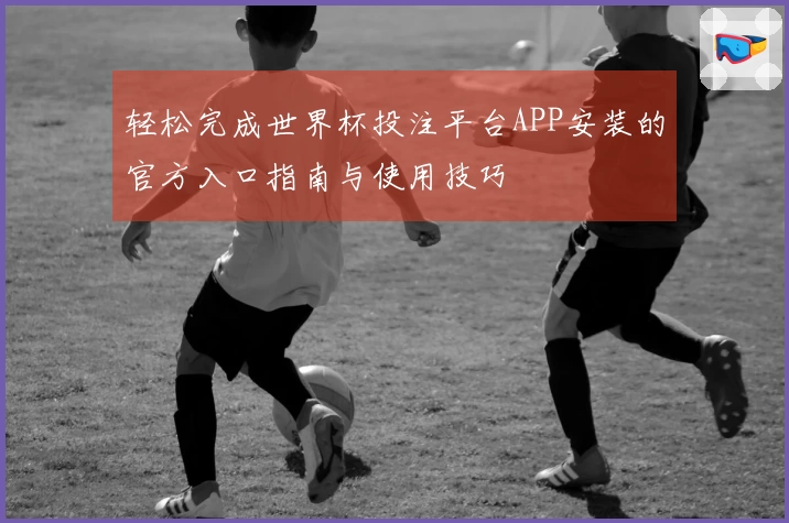 轻松完成世界杯投注平台APP安装的官方入口指南与使用技巧